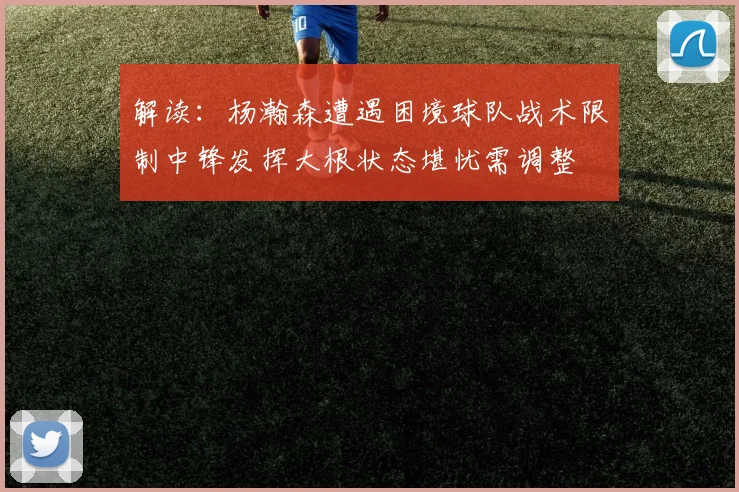 解读：杨瀚森遭遇困境球队战术限制中锋发挥大根状态堪忧需调整
