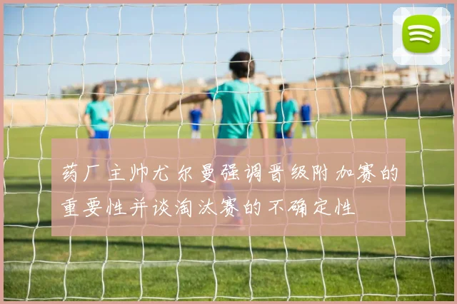 药厂主帅尤尔曼强调晋级附加赛的重要性并谈淘汰赛的不确定性