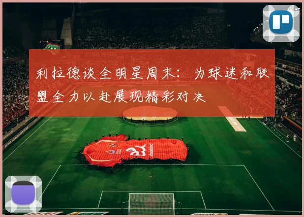 利拉德谈全明星周末：为球迷和联盟全力以赴展现精彩对决