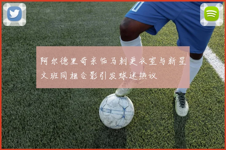 阿尔德里奇亲临马刺更衣室与新星文班同框合影引发球迷热议