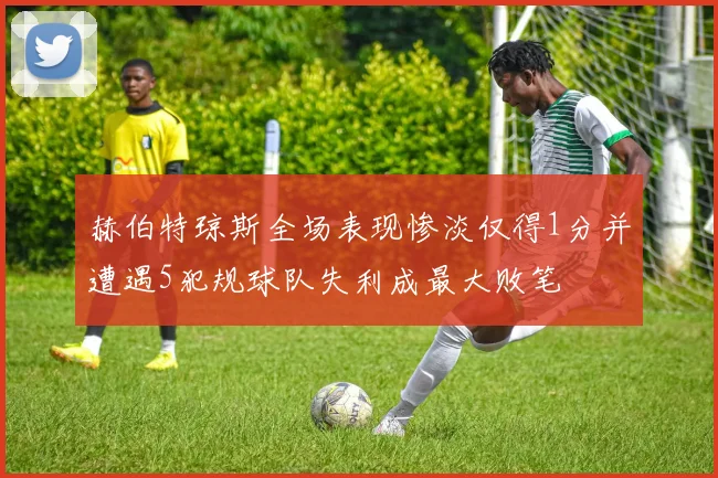 赫伯特琼斯全场表现惨淡仅得1分并遭遇5犯规球队失利成最大败笔