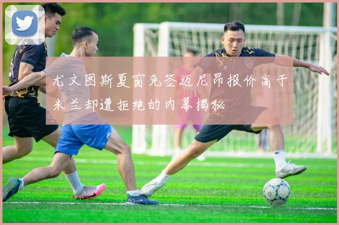 尤文图斯夏窗免签迈尼昂报价高于米兰却遭拒绝的内幕揭秘