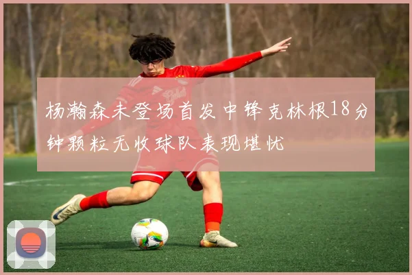 杨瀚森未登场首发中锋克林根18分钟颗粒无收球队表现堪忧