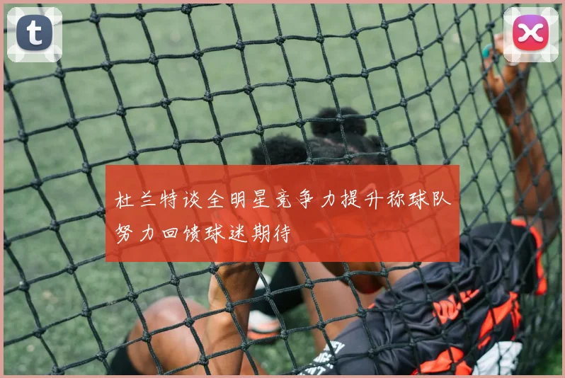 杜兰特谈全明星竞争力提升称球队努力回馈球迷期待