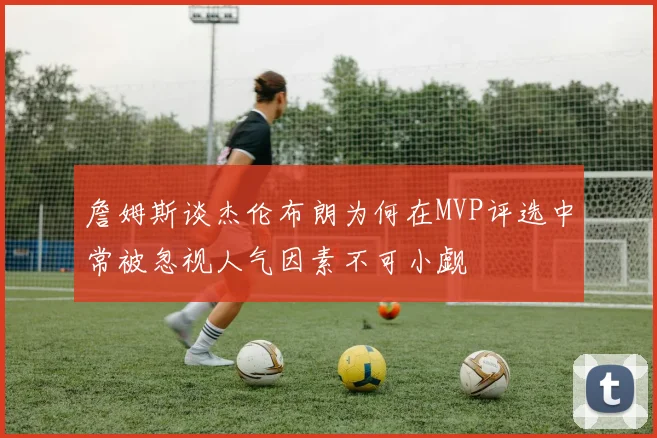 詹姆斯谈杰伦布朗为何在MVP评选中常被忽视人气因素不可小觑