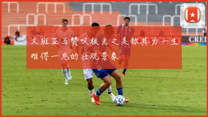 文班亚马赞叹极光之美称其为一生难得一见的壮观景象
