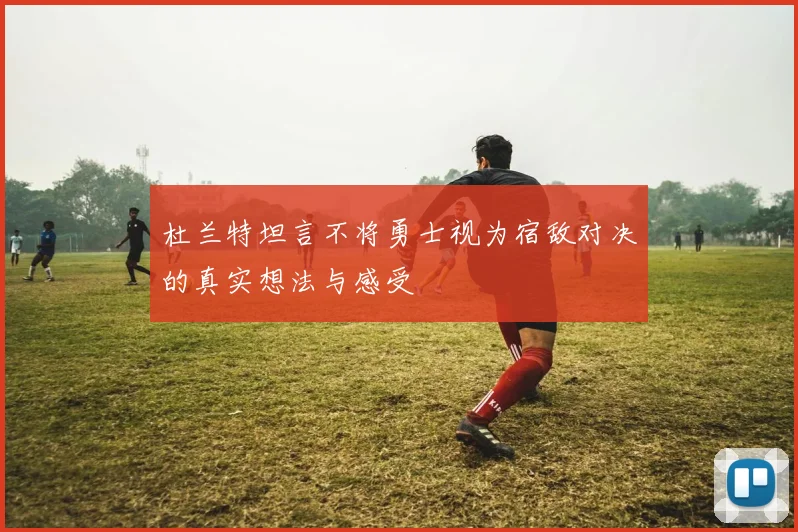 杜兰特坦言不将勇士视为宿敌对决的真实想法与感受