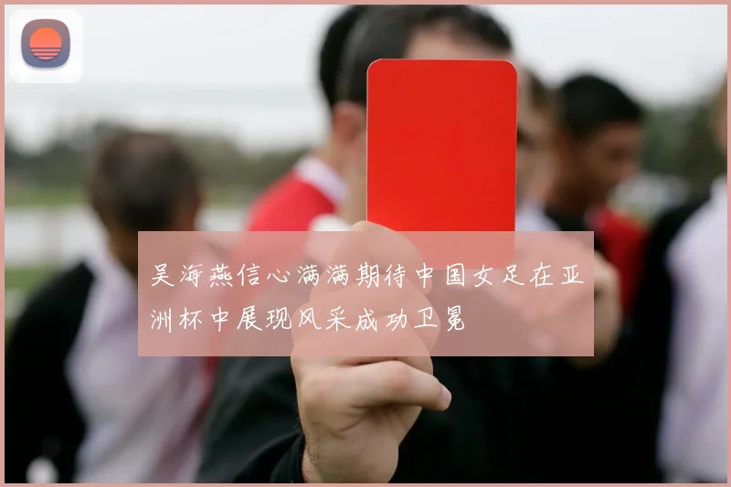 吴海燕信心满满期待中国女足在亚洲杯中展现风采成功卫冕