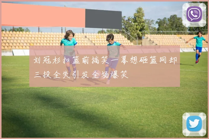 刘冠杉扣篮前搞笑一幕想砸篮网却三投全失引发全场爆笑