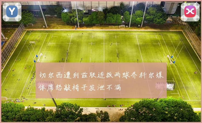 切尔西遭利兹联连扳两球乔科尔媒体席怒敲椅子发泄不满