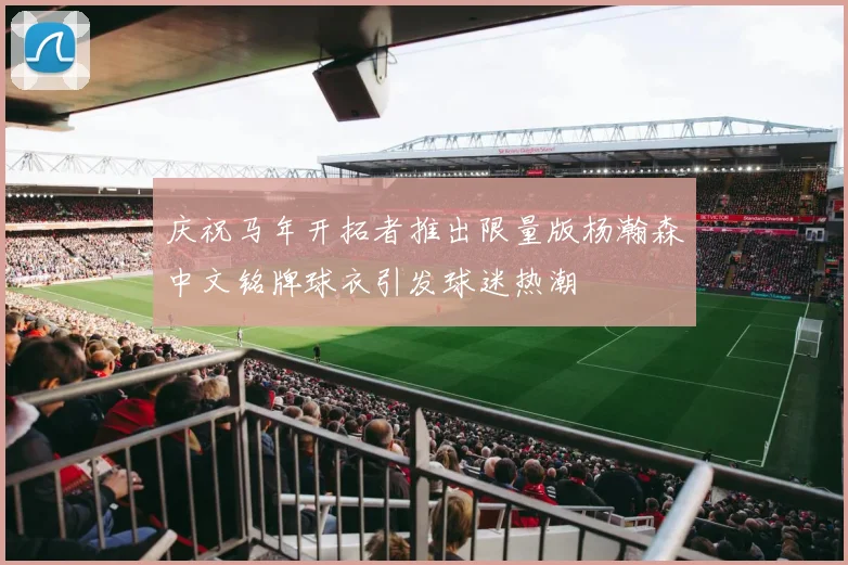 庆祝马年开拓者推出限量版杨瀚森中文铭牌球衣引发球迷热潮