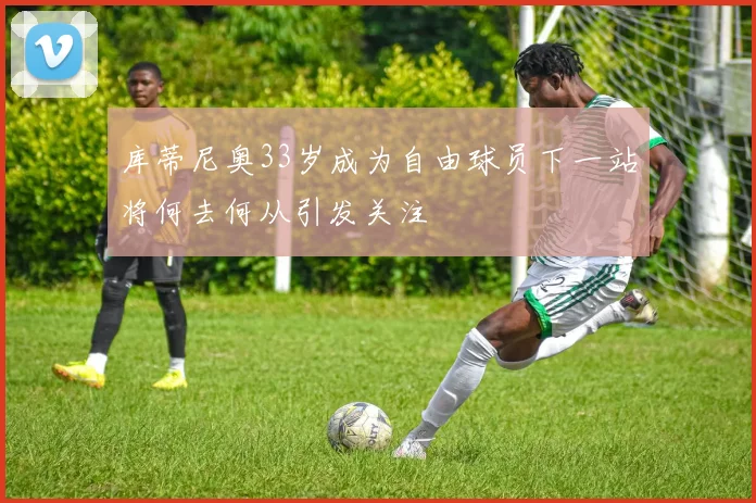 库蒂尼奥33岁成为自由球员下一站将何去何从引发关注