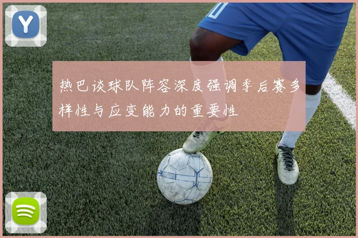 热巴谈球队阵容深度强调季后赛多样性与应变能力的重要性