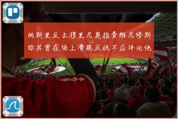 纳斯里反击穆里尼奥指责维尼修斯称其曾在场上滑跪庆祝不应评论他人