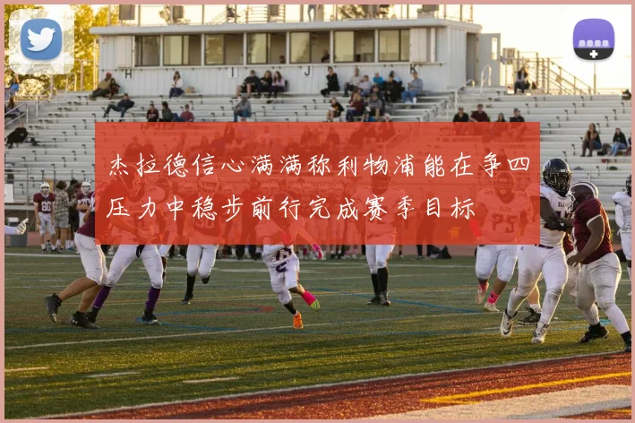 杰拉德信心满满称利物浦能在争四压力中稳步前行完成赛季目标