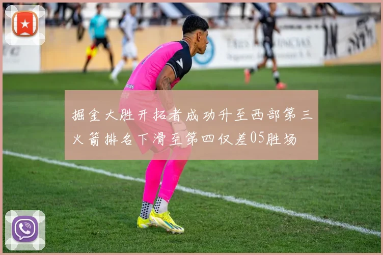 掘金大胜开拓者成功升至西部第三火箭排名下滑至第四仅差05胜场