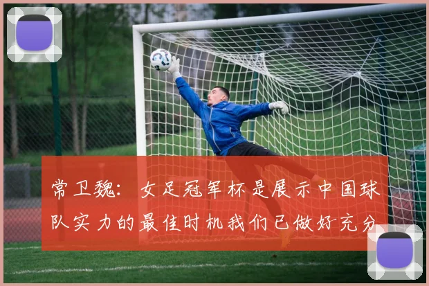 常卫魏：女足冠军杯是展示中国球队实力的最佳时机我们已做好充分准备