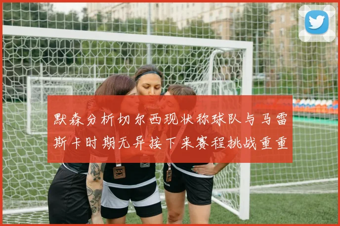 默森分析切尔西现状称球队与马雷斯卡时期无异接下来赛程挑战重重