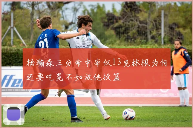 杨瀚森三分命中率仅13克林根为何还要吃晃不如放他投篮
