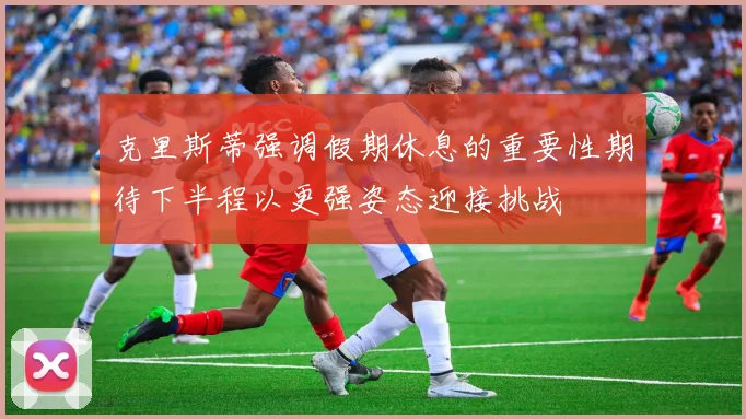 克里斯蒂强调假期休息的重要性期待下半程以更强姿态迎接挑战