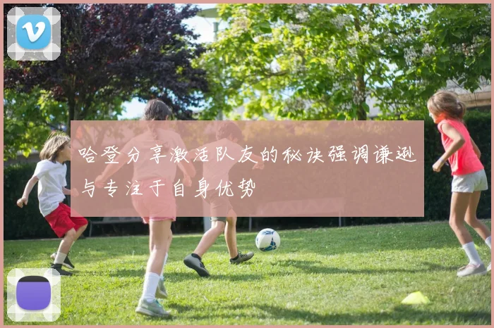 哈登分享激活队友的秘诀强调谦逊与专注于自身优势