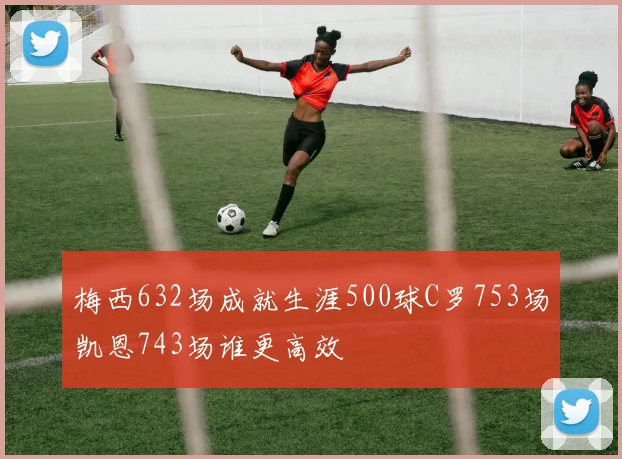 梅西632场成就生涯500球C罗753场凯恩743场谁更高效