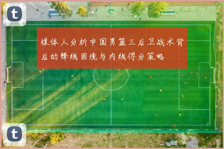 媒体人分析中国男篮三后卫战术背后的锋线困境与内线得分策略
