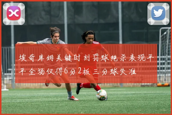 埃奇库姆关键时刻罚球绝杀表现平平全场仅得6分2板三分球失准