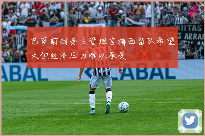 巴萨前财务主管坦言梅西留队希望大但经济压力难以承受