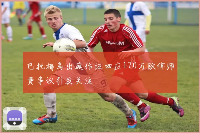 巴托梅乌出庭作证回应170万欧律师费争议引发关注