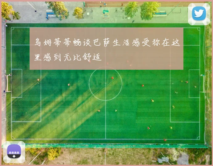 乌姆蒂蒂畅谈巴萨生活感受称在这里感到无比舒适