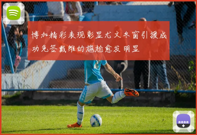 博加精彩表现彰显尤文冬窗引援成功免签戴维的尴尬愈发明显