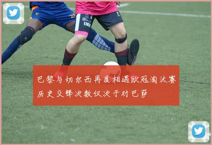 巴黎与切尔西再度相遇欧冠淘汰赛历史交锋次数仅次于对巴萨